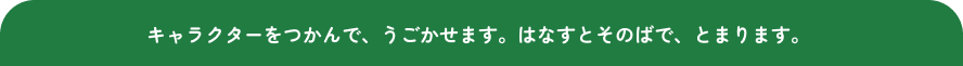 キャラクターをつかんで、うごかせます。はなすとそのばで、とまります。